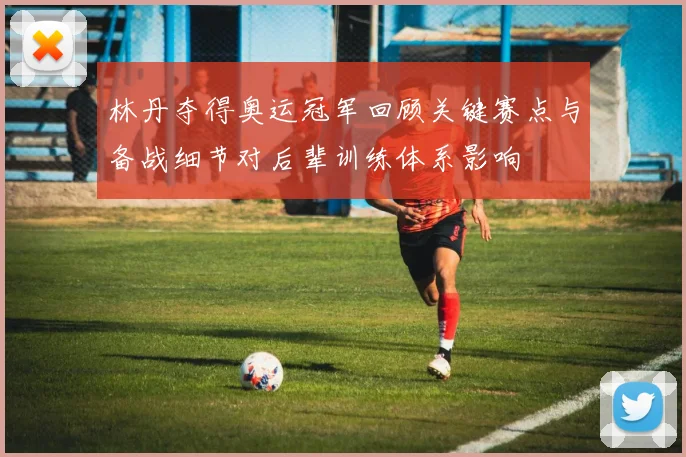 林丹夺得奥运冠军回顾关键赛点与备战细节对后辈训练体系影响