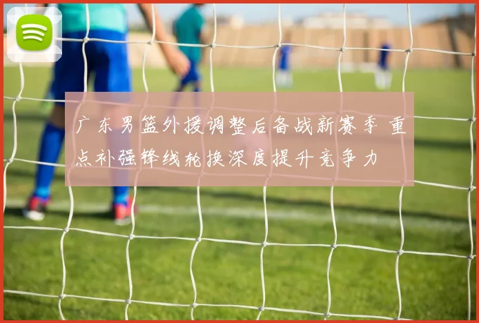 广东男篮外援调整后备战新赛季 重点补强锋线轮换深度提升竞争力