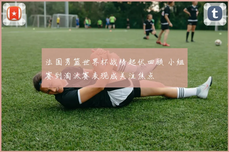法国男篮世界杯战绩起伏回顾 小组赛到淘汰赛表现成关注焦点