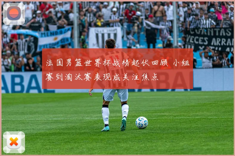 法国男篮世界杯战绩起伏回顾 小组赛到淘汰赛表现成关注焦点