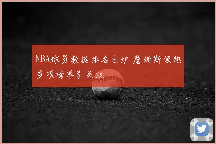 NBA球员数据排名出炉 詹姆斯领跑多项榜单引关注