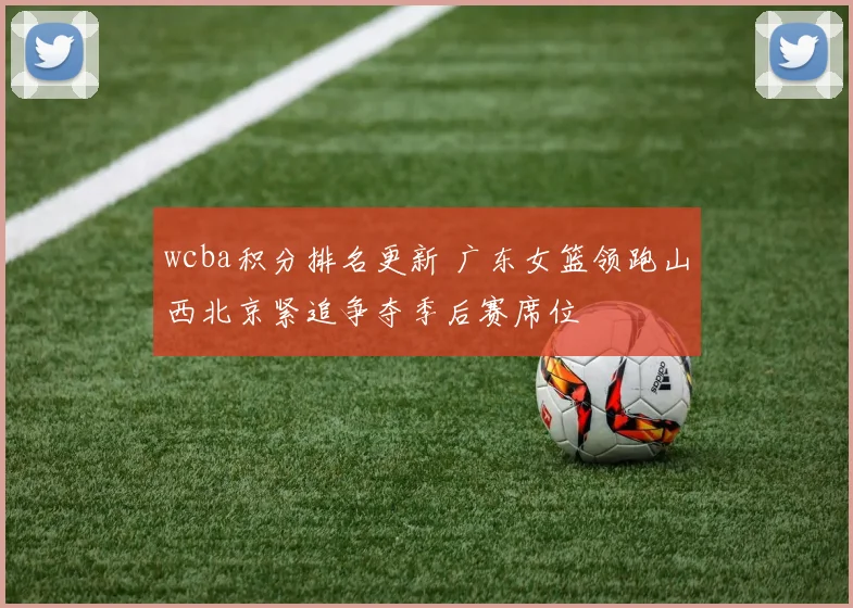 wcba积分排名更新 广东女篮领跑山西北京紧追争夺季后赛席位