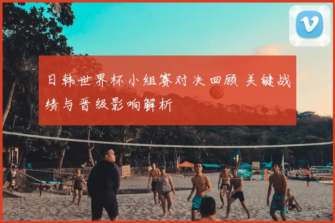 日韩世界杯小组赛对决回顾 关键战绩与晋级影响解析