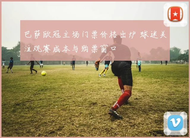 巴萨欧冠主场门票价格出炉 球迷关注观赛成本与购票窗口