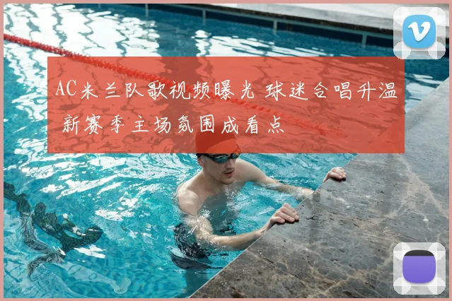 AC米兰队歌视频曝光 球迷合唱升温 新赛季主场氛围成看点