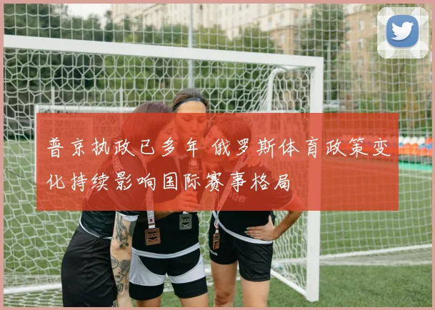普京执政已多年 俄罗斯体育政策变化持续影响国际赛事格局