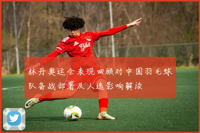 林丹奥运会表现回顾对中国羽毛球队备战部署及人选影响解读