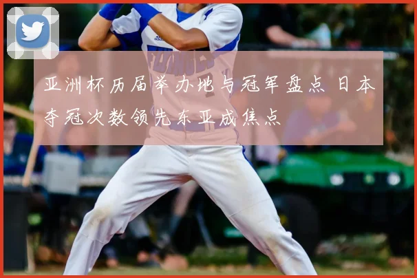 亚洲杯历届举办地与冠军盘点 日本夺冠次数领先东亚成焦点