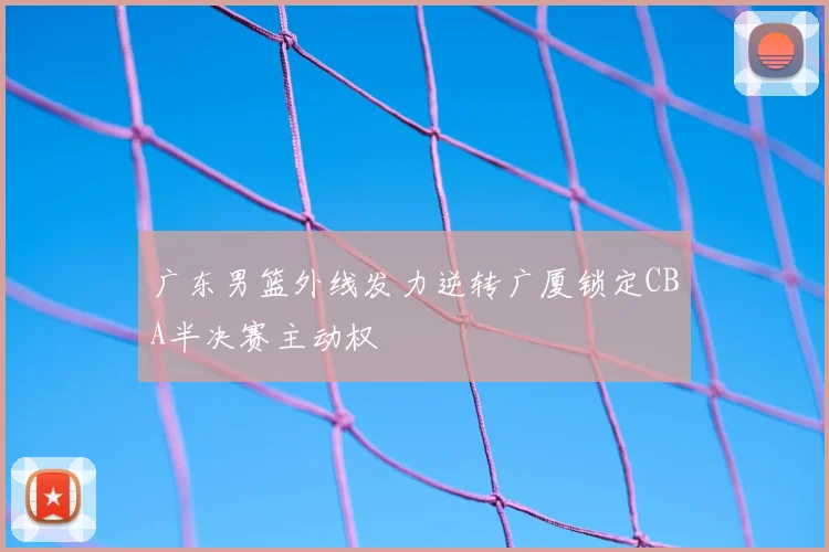 广东男篮外线发力逆转广厦锁定CBA半决赛主动权