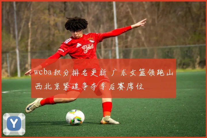 wcba积分排名更新 广东女篮领跑山西北京紧追争夺季后赛席位