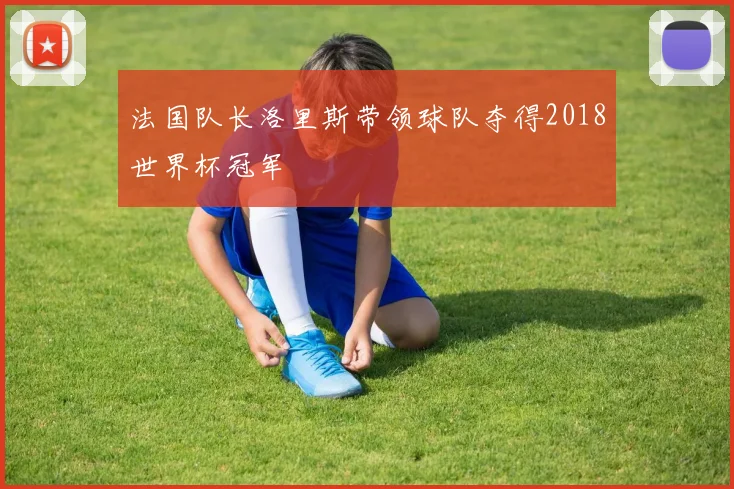法国队长洛里斯带领球队夺得2018世界杯冠军