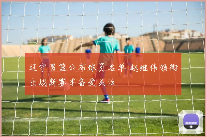 辽宁男篮公布球员名单 赵继伟领衔出战新赛季备受关注
