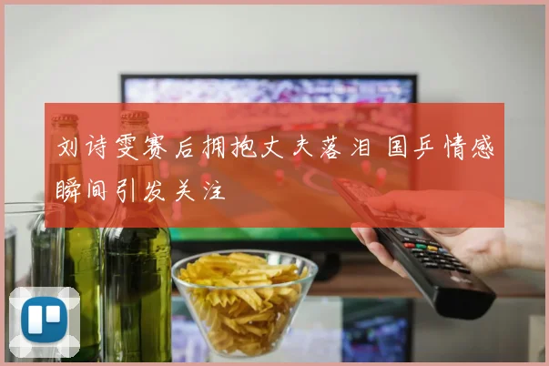 刘诗雯赛后拥抱丈夫落泪 国乒情感瞬间引发关注