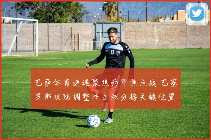 巴萨体育速递聚焦西甲焦点战 巴塞罗那攻防调整冲击积分榜关键位置