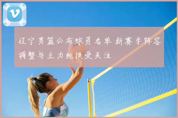 辽宁男篮公布球员名单 新赛季阵容调整与主力轮换受关注
