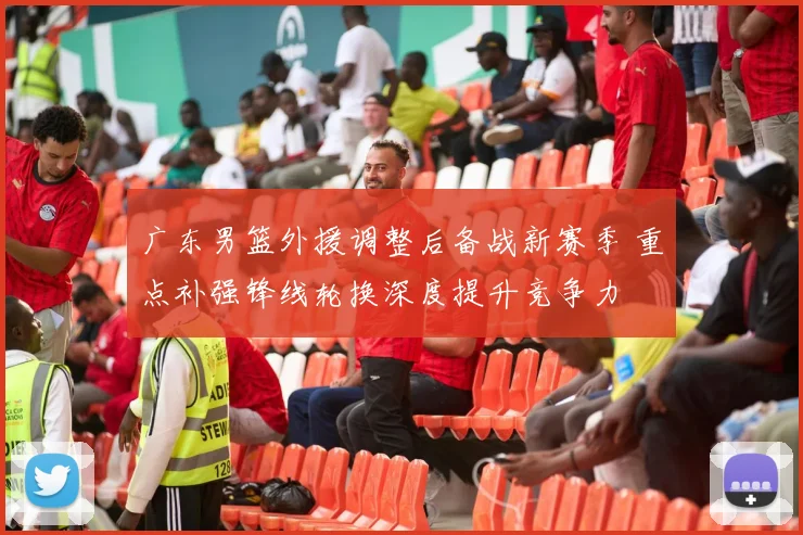 广东男篮外援调整后备战新赛季 重点补强锋线轮换深度提升竞争力