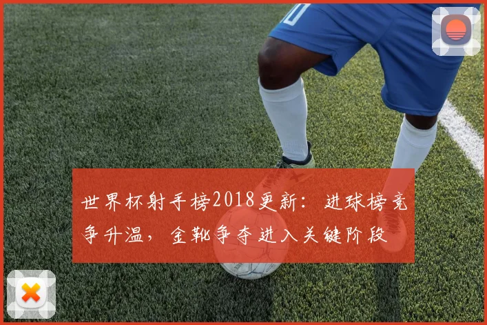 世界杯射手榜2018更新:进球榜竞争升温,金靴争夺进入关键阶段