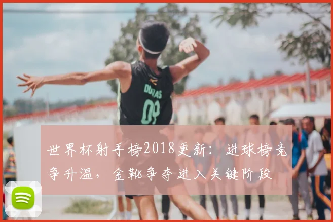 世界杯射手榜2018更新：进球榜竞争升温，金靴争夺进入关键阶段