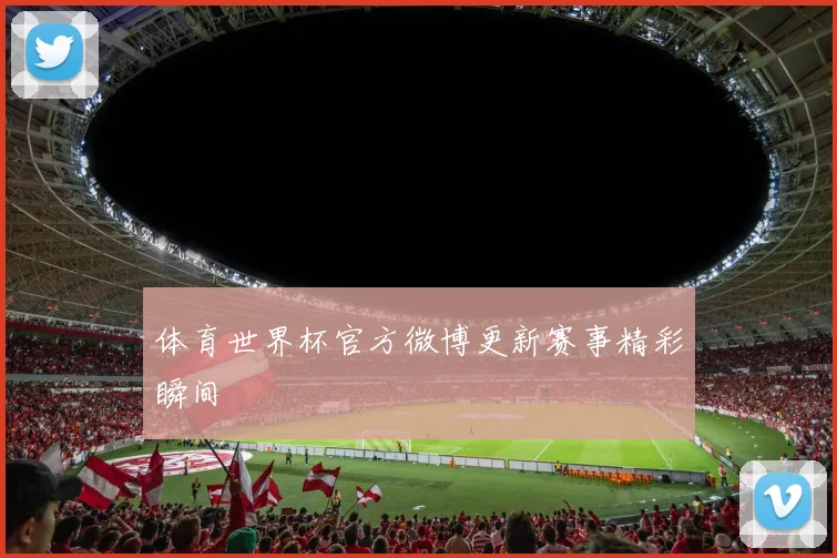 体育世界杯官方微博更新赛事精彩瞬间
